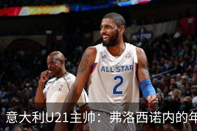 意大利U21主帅：弗洛西诺内的年轻力量更能点亮意大利足球